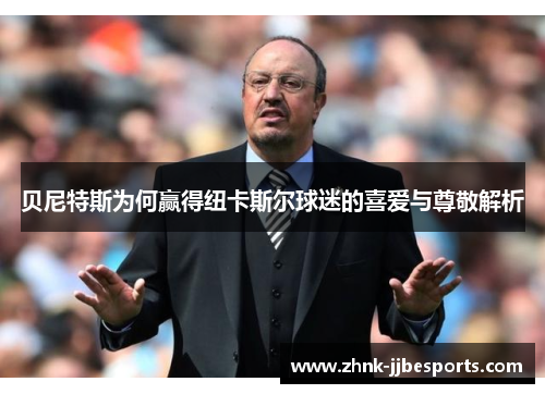 贝尼特斯为何赢得纽卡斯尔球迷的喜爱与尊敬解析