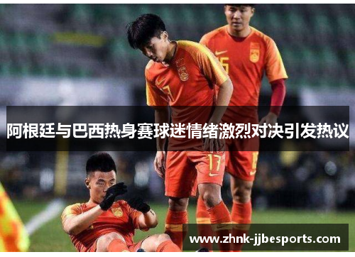 阿根廷与巴西热身赛球迷情绪激烈对决引发热议