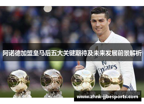 阿诺德加盟皇马后五大关键期待及未来发展前景解析