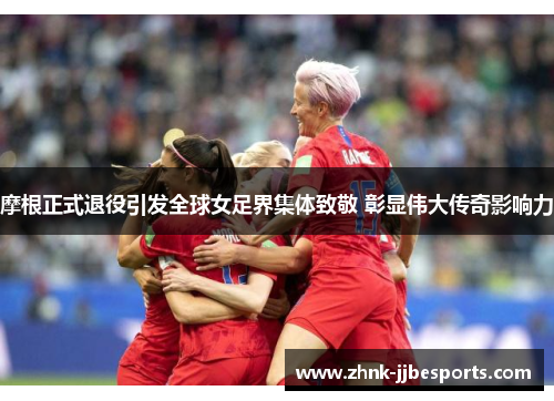 摩根正式退役引发全球女足界集体致敬 彰显伟大传奇影响力