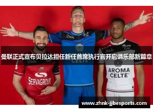 曼联正式宣布贝拉达担任新任首席执行官开启俱乐部新篇章