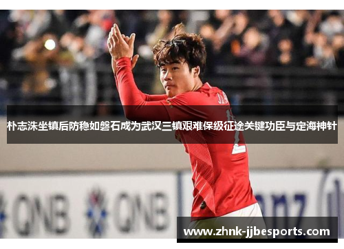 朴志洙坐镇后防稳如磐石成为武汉三镇艰难保级征途关键功臣与定海神针